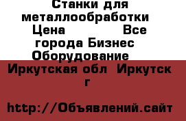 Станки для металлообработки › Цена ­ 20 000 - Все города Бизнес » Оборудование   . Иркутская обл.,Иркутск г.